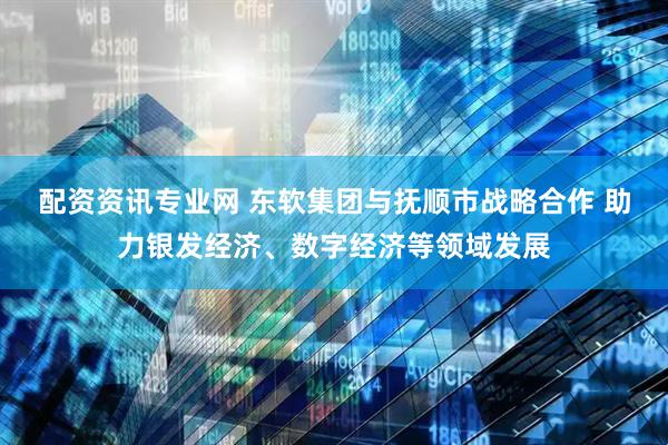 配资资讯专业网 东软集团与抚顺市战略合作 助力银发经济、数字经济等领域发展