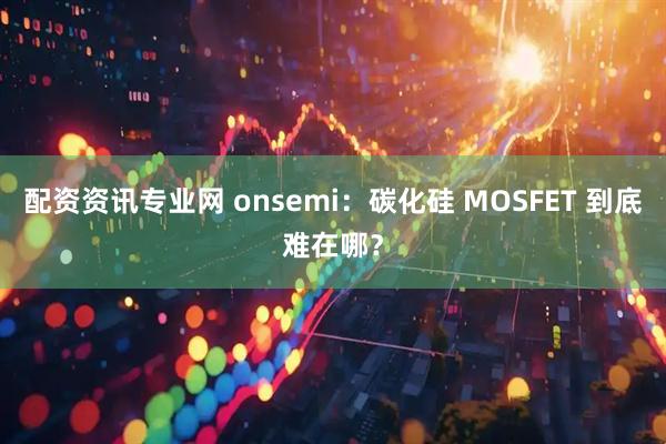 配资资讯专业网 onsemi：碳化硅 MOSFET 到底难在哪？