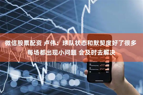 微信股票配资 卢伟：球队状态和默契度好了很多 每场都出现小问题 会及时去解决