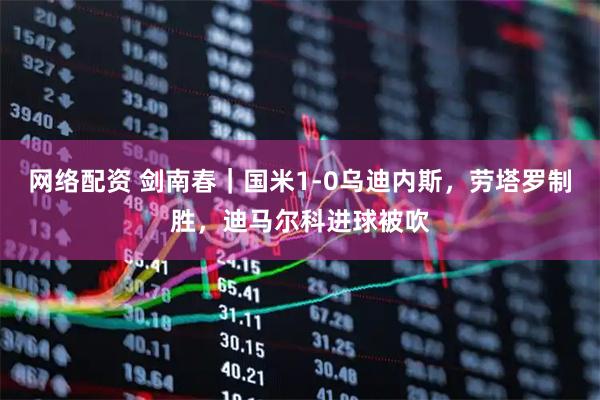 网络配资 剑南春｜国米1-0乌迪内斯，劳塔罗制胜，迪马尔科进球被吹