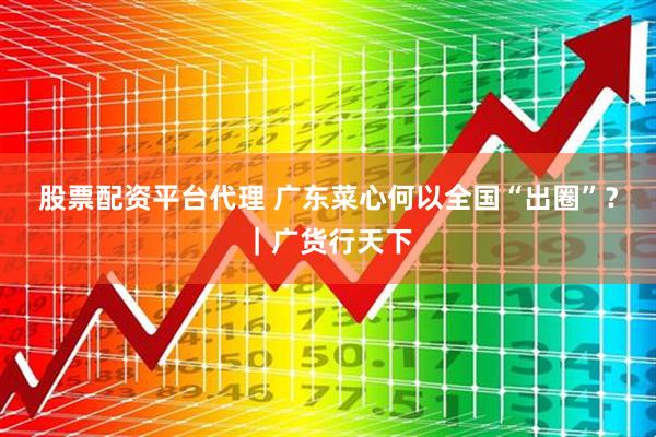 股票配资平台代理 广东菜心何以全国“出圈”？｜广货行天下