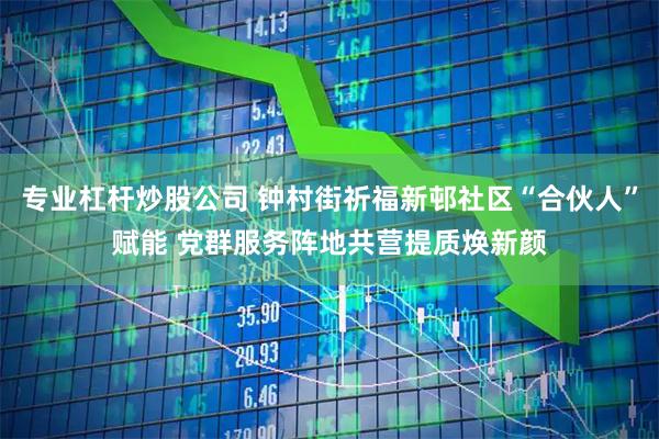 专业杠杆炒股公司 钟村街祈福新邨社区“合伙人”赋能 党群服务阵地共营提质焕新颜