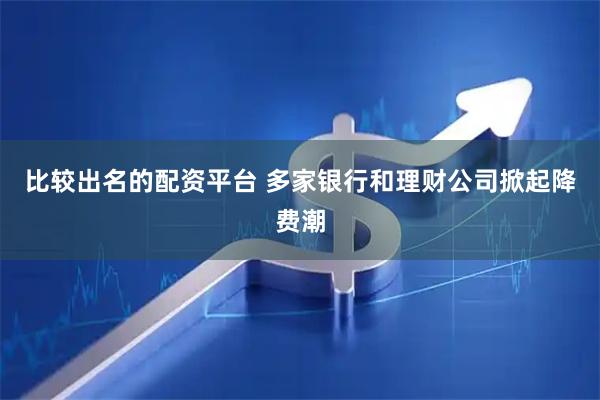 比较出名的配资平台 多家银行和理财公司掀起降费潮