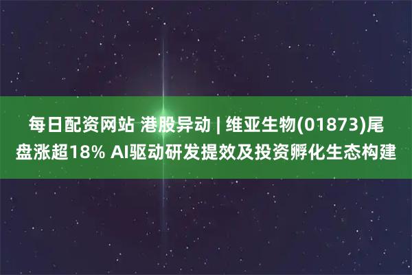 每日配资网站 港股异动 | 维亚生物(01873)尾盘涨超18% AI驱动研发提效及投资孵化生态构建