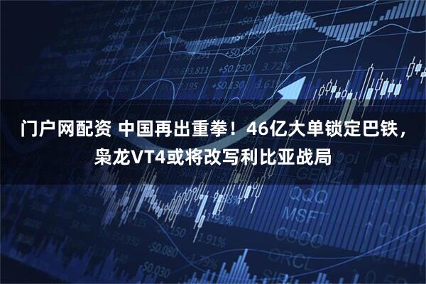 门户网配资 中国再出重拳！46亿大单锁定巴铁，枭龙VT4或将改写利比亚战局