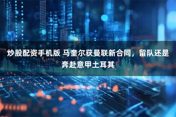 炒股配资手机版 马奎尔获曼联新合同，留队还是奔赴意甲土耳其