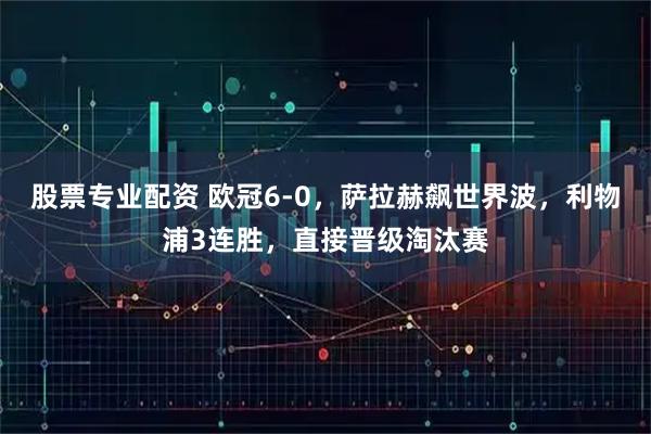 股票专业配资 欧冠6-0，萨拉赫飙世界波，利物浦3连胜，直接晋级淘汰赛