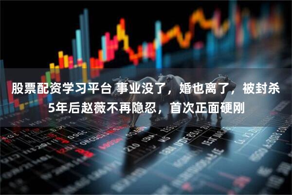 股票配资学习平台 事业没了，婚也离了，被封杀5年后赵薇不再隐忍，首次正面硬刚