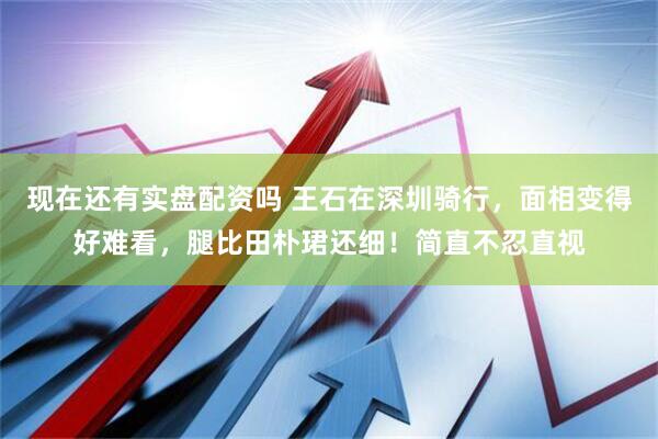 现在还有实盘配资吗 王石在深圳骑行，面相变得好难看，腿比田朴珺还细！简直不忍直视