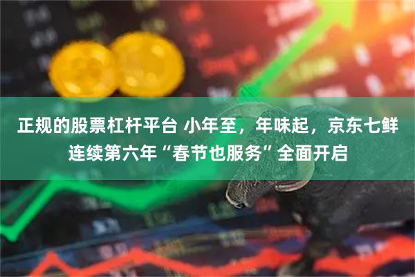 正规的股票杠杆平台 小年至，年味起，京东七鲜连续第六年“春节也服务”全面开启