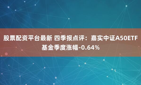 股票配资平台最新 四季报点评：嘉实中证A50ETF基金季度涨幅-0.64%