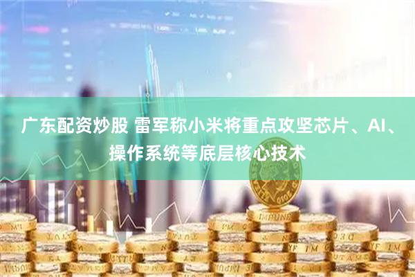 广东配资炒股 雷军称小米将重点攻坚芯片、AI、操作系统等底层核心技术