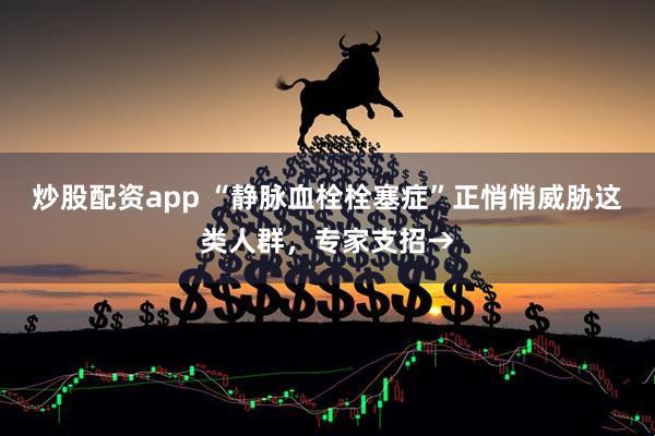 炒股配资app “静脉血栓栓塞症”正悄悄威胁这类人群，专家支招→