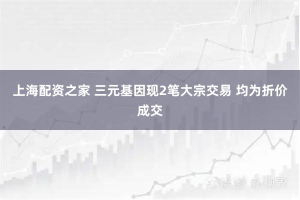 上海配资之家 三元基因现2笔大宗交易 均为折价成交