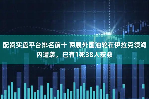 配资实盘平台排名前十 两艘外国油轮在伊拉克领海内遭袭，已有1死38人获救
