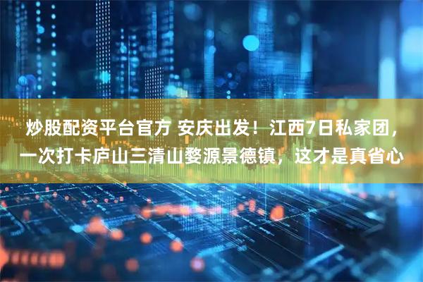 炒股配资平台官方 安庆出发！江西7日私家团，一次打卡庐山三清山婺源景德镇，这才是真省心