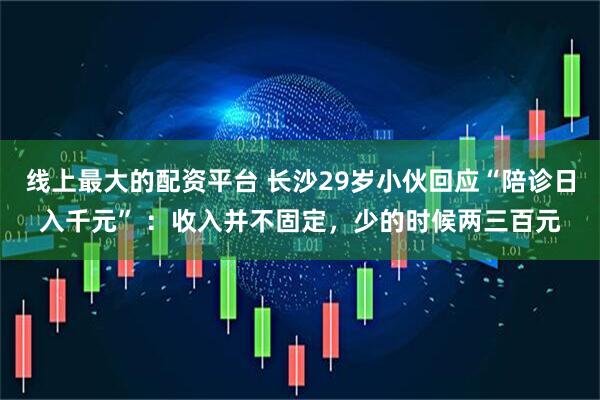 线上最大的配资平台 长沙29岁小伙回应“陪诊日入千元” ：收入并不固定，少的时候两三百元