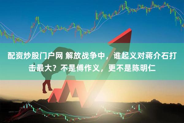 配资炒股门户网 解放战争中，谁起义对蒋介石打击最大？不是傅作义，更不是陈明仁
