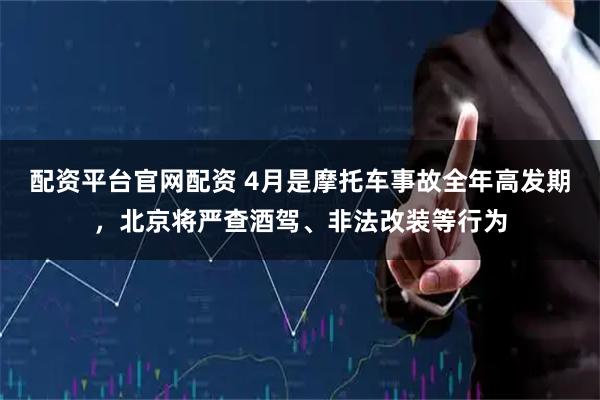 配资平台官网配资 4月是摩托车事故全年高发期，北京将严查酒驾、非法改装等行为