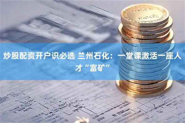 炒股配资开户识必选 兰州石化：一堂课激活一座人才“富矿”