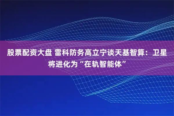 股票配资大盘 雷科防务高立宁谈天基智算：卫星将进化为“在轨智能体”