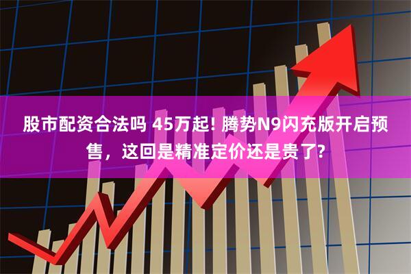 股市配资合法吗 45万起! 腾势N9闪充版开启预售，这回是精准定价还是贵了?