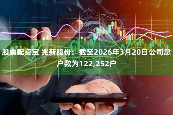 股票配资宝 兆新股份：截至2026年3月20日公司总户数为122,252户