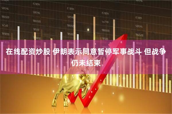 在线配资炒股 伊朗表示同意暂停军事战斗 但战争仍未结束