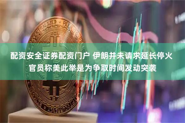 配资安全证券配资门户 伊朗并未请求延长停火 官员称美此举是为争取时间发动突袭