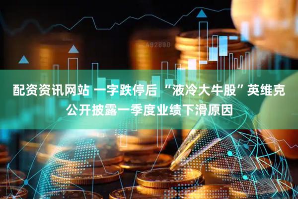 配资资讯网站 一字跌停后 “液冷大牛股”英维克公开披露一季度业绩下滑原因