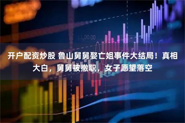 开户配资炒股 鲁山舅舅娶亡姐事件大结局！真相大白，舅舅被撤职，女子愿望落空