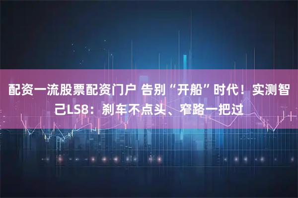 配资一流股票配资门户 告别“开船”时代！实测智己LS8：刹车不点头、窄路一把过