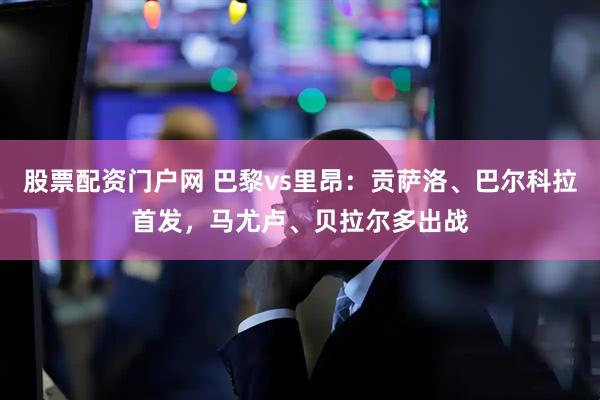 股票配资门户网 巴黎vs里昂：贡萨洛、巴尔科拉首发，马尤卢、贝拉尔多出战
