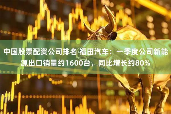 中国股票配资公司排名 福田汽车：一季度公司新能源出口销量约1600台，同比增长约80%
