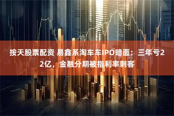 按天股票配资 易鑫系淘车车IPO暗面：三年亏22亿，金融分期被指利率刺客
