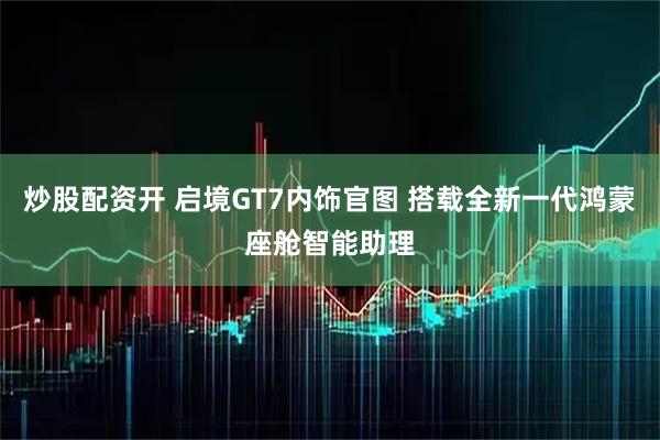 炒股配资开 启境GT7内饰官图 搭载全新一代鸿蒙座舱智能助理