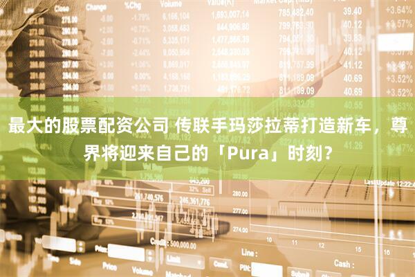 最大的股票配资公司 传联手玛莎拉蒂打造新车，尊界将迎来自己的「Pura」时刻？