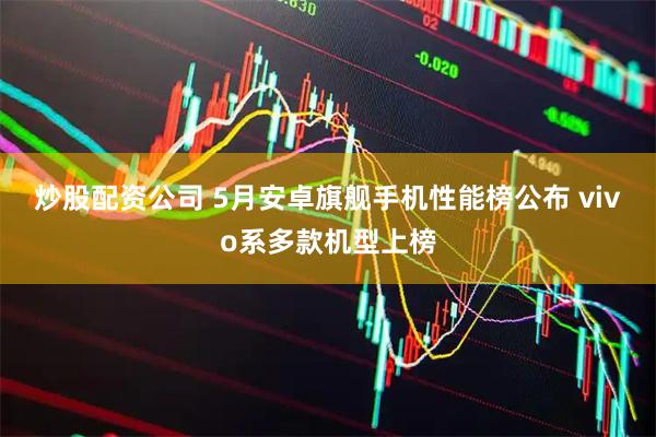 炒股配资公司 5月安卓旗舰手机性能榜公布 vivo系多款机型上榜
